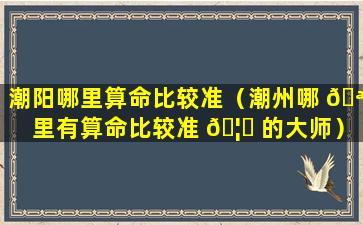 潮阳哪里算命比较准（潮州哪 🪴 里有算命比较准 🦄 的大师）